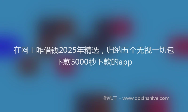 在网上咋借钱2025年精选，归纳五个无视一切包下款5000秒下款的app