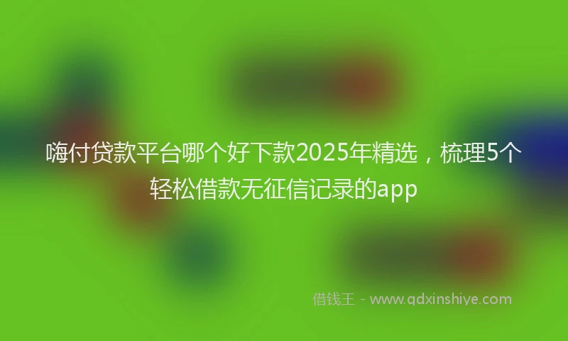 嗨付贷款平台哪个好下款2025年精选，梳理5个轻松借款无征信记录的app