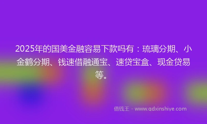 2025年的国美金融容易下款吗有：琉璃分期、小金鹤分期、钱速借融通宝、速贷宝盒、现金贷易等。