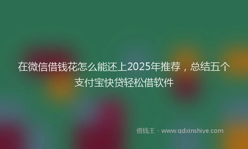 在微信借钱花怎么能还上2025年推荐，总结五个支付宝快贷轻松借软件