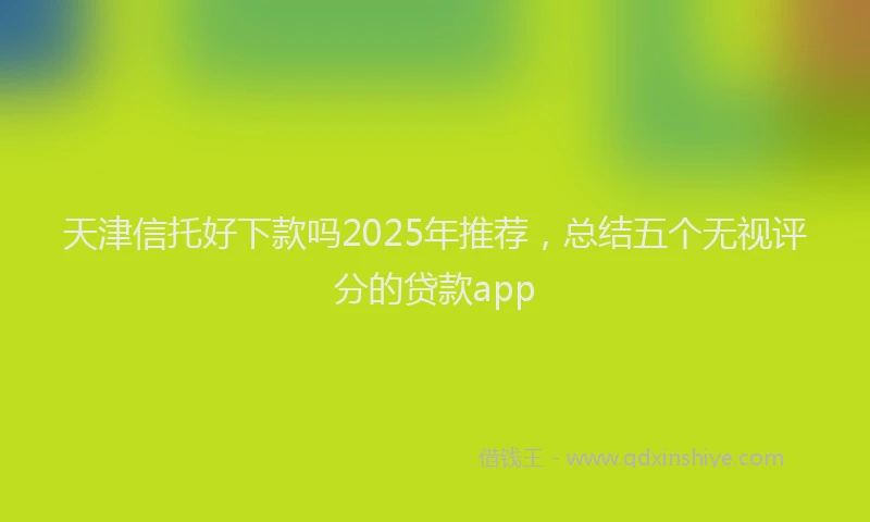 天津信托好下款吗2025年推荐，总结五个无视评分的贷款app
