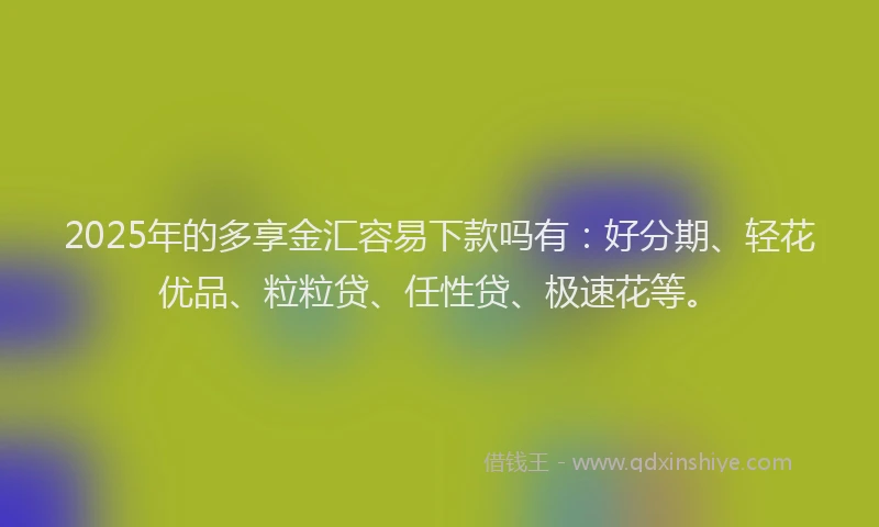 2025年的多享金汇容易下款吗有：好分期、轻花优品、粒粒贷、任性贷、极速花等。