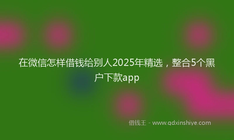 在微信怎样借钱给别人2025年精选，整合5个黑户下款app