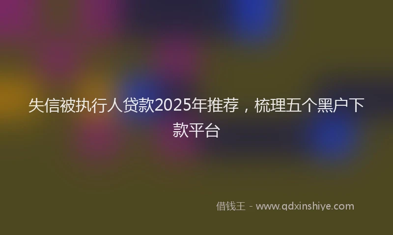 失信被执行人贷款2025年推荐，梳理五个黑户下款平台
