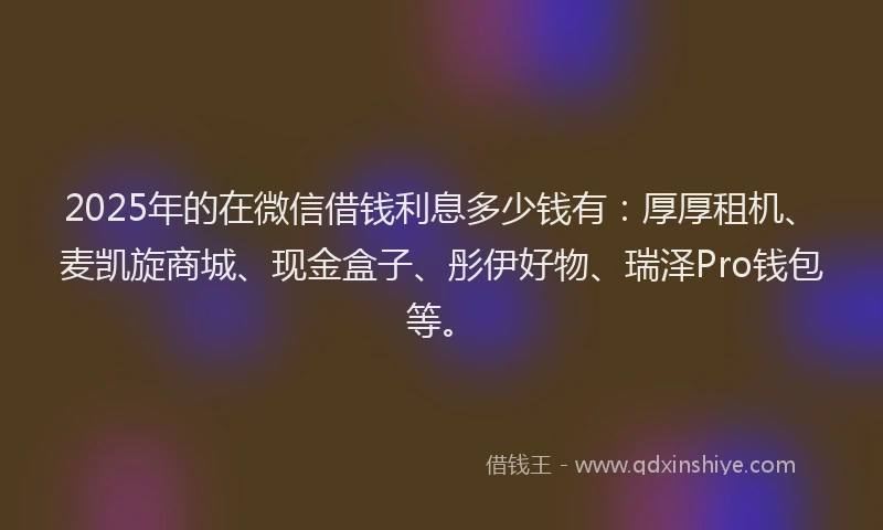 2025年的在微信借钱利息多少钱有：厚厚租机、麦凯旋商城、现金盒子、彤伊好物、瑞泽Pro钱包等。