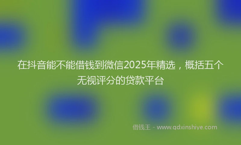 在抖音能不能借钱到微信2025年精选，概括五个无视评分的贷款平台