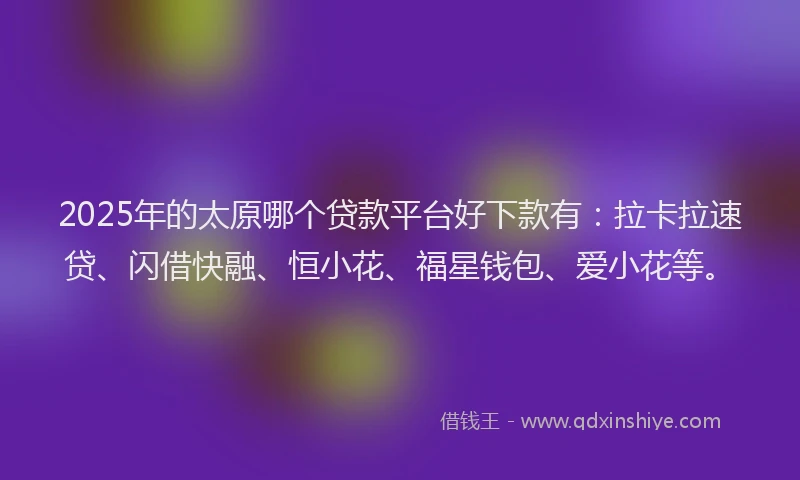 2025年的太原哪个贷款平台好下款有：拉卡拉速贷、闪借快融、恒小花、福星钱包、爱小花等。