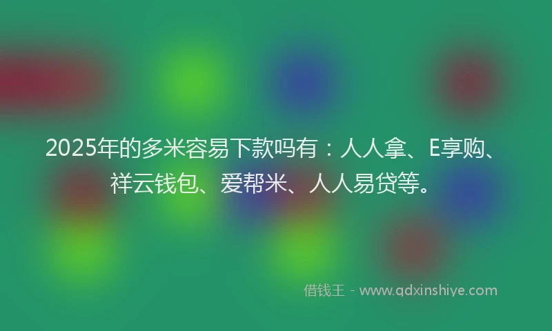 2025年的多米容易下款吗有：人人拿、E享购、祥云钱包、爱帮米、人人易贷等。