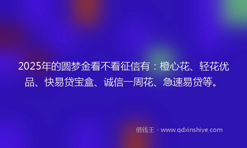 2025年的圆梦金看不看征信有：橙心花、轻花优品、快易贷宝盒、诚信一周花、急速易贷等。