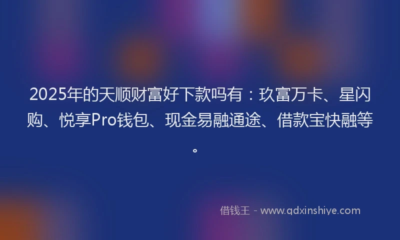2025年的天顺财富好下款吗有：玖富万卡、星闪购、悦享Pro钱包、现金易融通途、借款宝快融等。