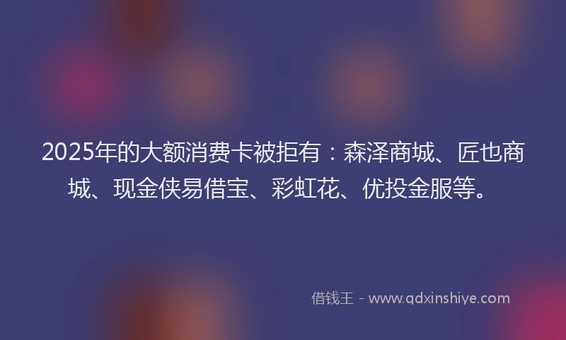 2025年的大额消费卡被拒有：森泽商城、匠也商城、现金侠易借宝、彩虹花、优投金服等。