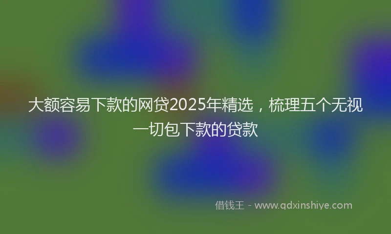 大额容易下款的网贷2025年精选，梳理五个无视一切包下款的贷款