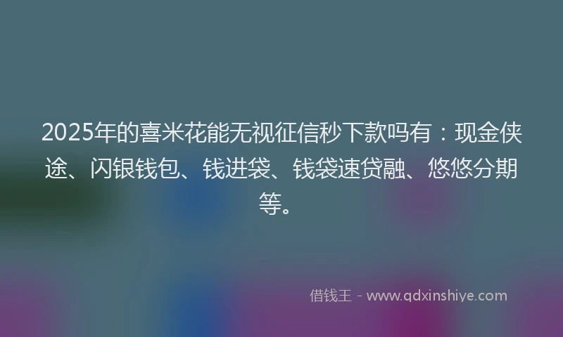 2025年的喜米花能无视征信秒下款吗有：现金侠途、闪银钱包、钱进袋、钱袋速贷融、悠悠分期等。