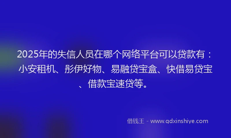 2025年的失信人员在哪个网络平台可以贷款有：小安租机、彤伊好物、易融贷宝盒、快借易贷宝、借款宝速贷等。