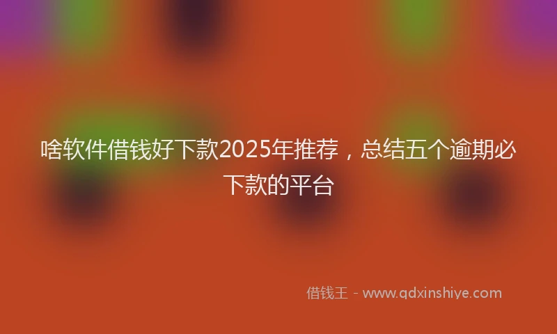 啥软件借钱好下款2025年推荐，总结五个逾期必下款的平台