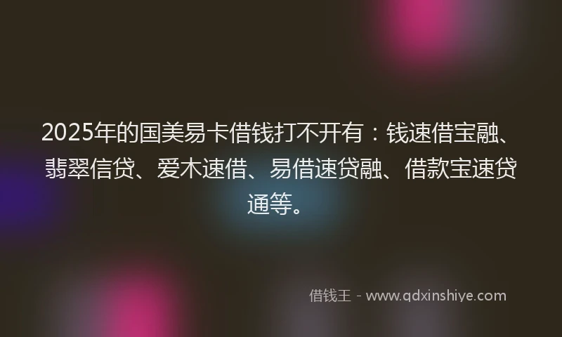2025年的国美易卡借钱打不开有：钱速借宝融、翡翠信贷、爱木速借、易借速贷融、借款宝速贷通等。