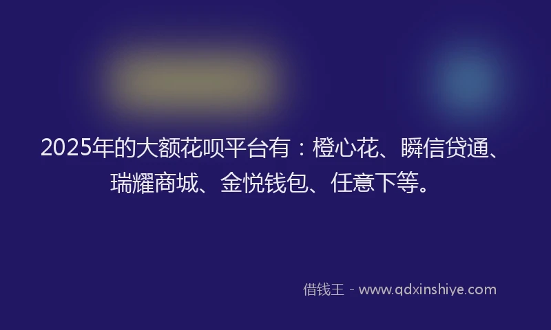 2025年的大额花呗平台有:橙心花、瞬信贷通、瑞耀商城、金悦钱包、任意下等。