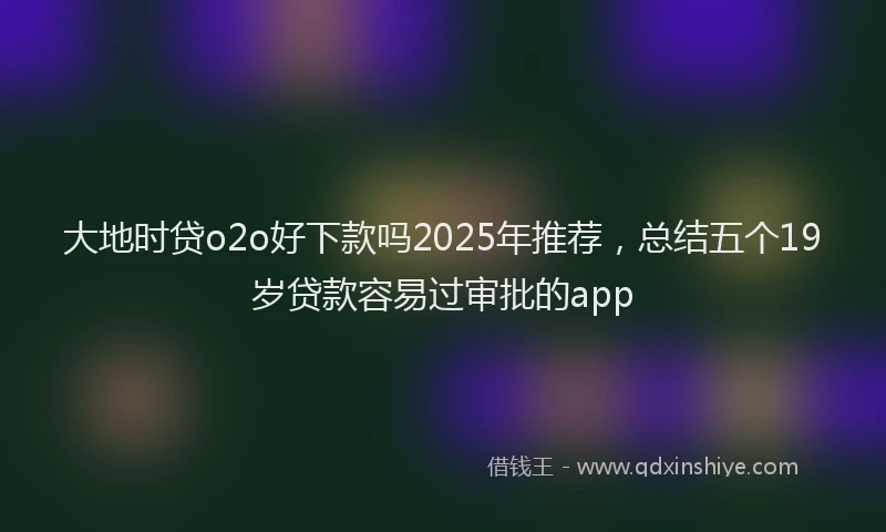 大地时贷o2o好下款吗2025年推荐，总结五个19岁贷款容易过审批的app