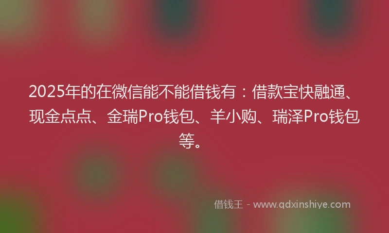 2025年的在微信能不能借钱有：借款宝快融通、现金点点、金瑞Pro钱包、羊小购、瑞泽Pro钱包等。
