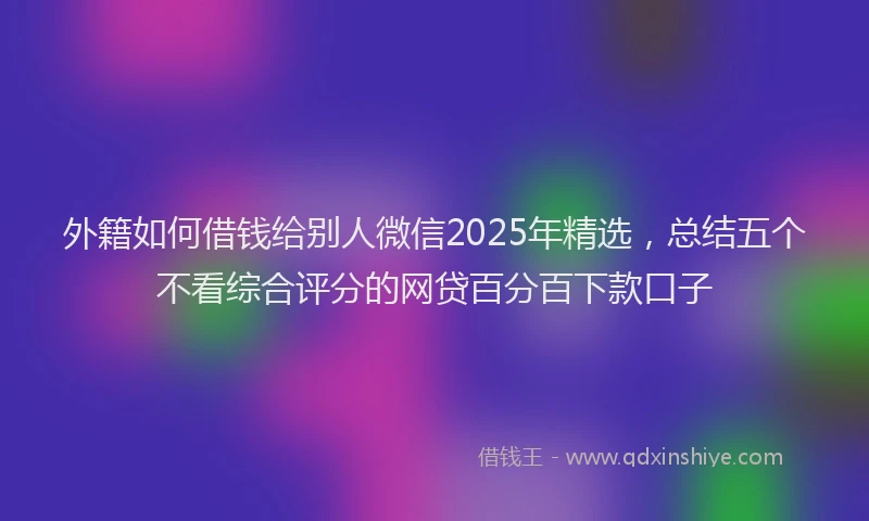 外籍如何借钱给别人微信2025年精选，总结五个不看综合评分的网贷百分百下款口子