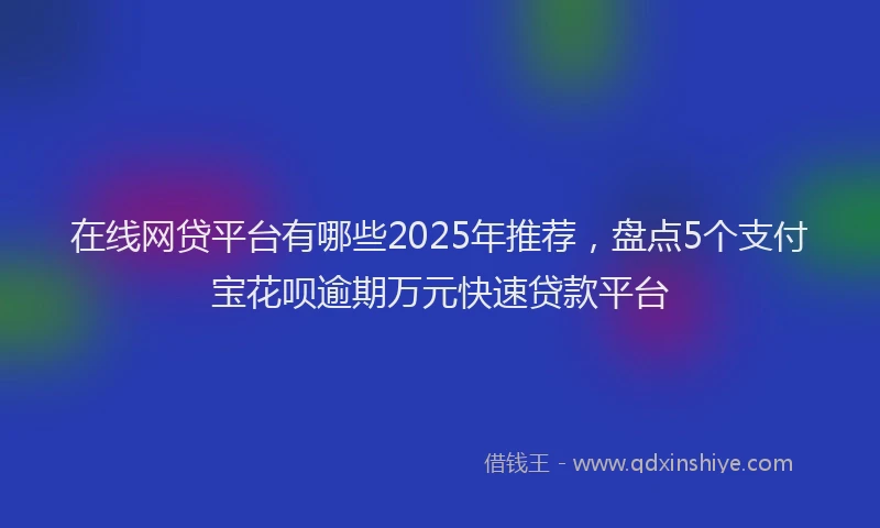 在线网贷平台有哪些2025年推荐，盘点5个支付宝花呗逾期万元快速贷款平台