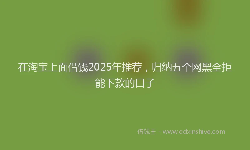 在淘宝上面借钱2025年推荐，归纳五个网黑全拒能下款的口子