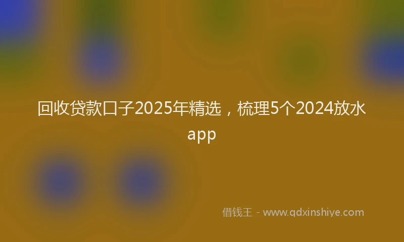 回收贷款口子2025年精选，梳理5个2024放水app