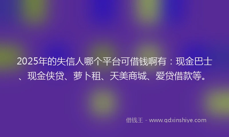 2025年的失信人哪个平台可借钱啊有：现金巴士、现金侠贷、萝卜租、天美商城、爱贷借款等。