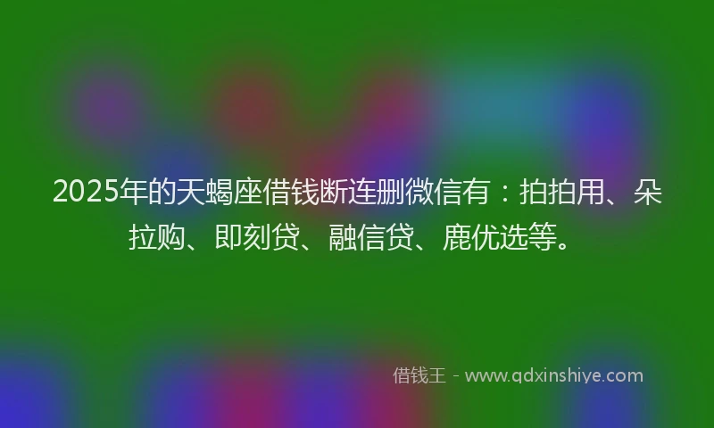 2025年的天蝎座借钱断连删微信有：拍拍用、朵拉购、即刻贷、融信贷、鹿优选等。