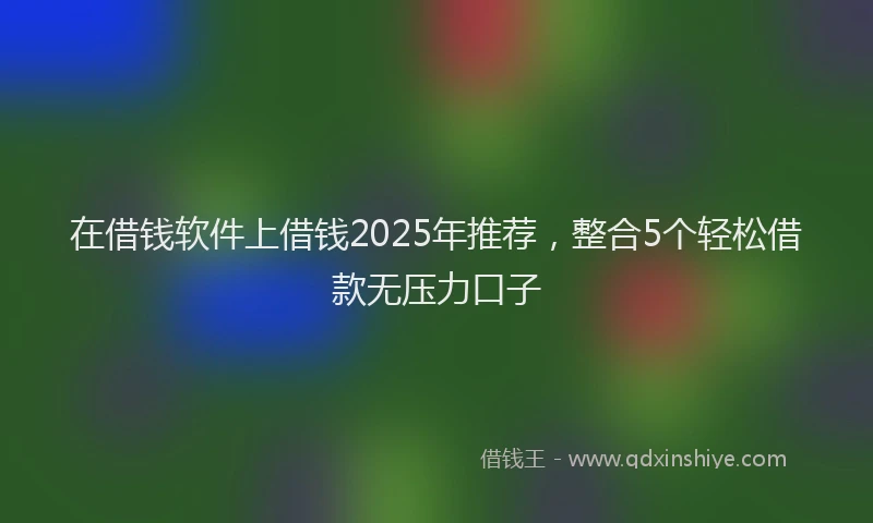 在借钱软件上借钱2025年推荐，整合5个轻松借款无压力口子