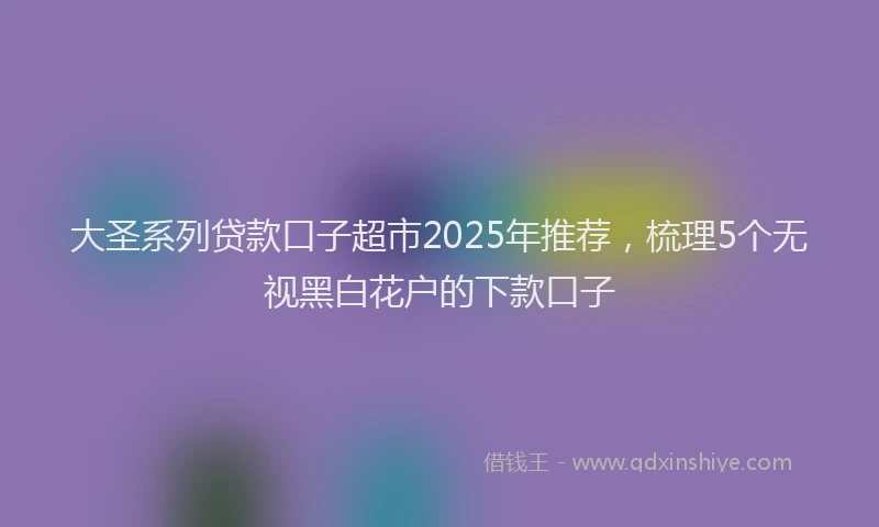 大圣系列贷款口子超市2025年推荐，梳理5个无视黑白花户的下款口子