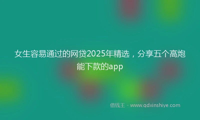 女生容易通过的网贷2025年精选，分享五个高炮能下款的app