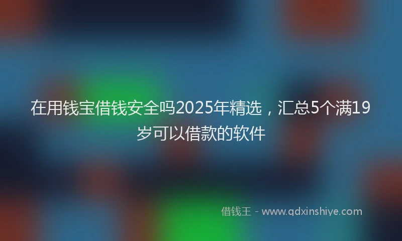 在用钱宝借钱安全吗2025年精选，汇总5个满19岁可以借款的软件