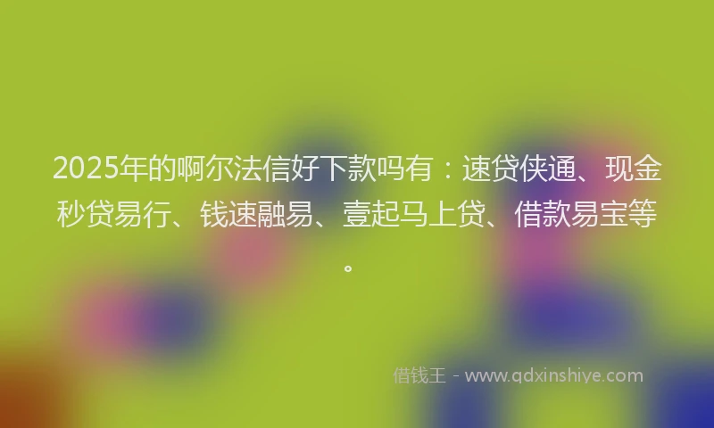 2025年的啊尔法信好下款吗有：速贷侠通、现金秒贷易行、钱速融易、壹起马上贷、借款易宝等。