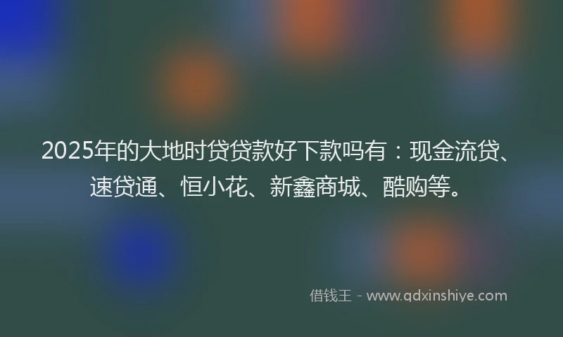 2025年的大地时贷贷款好下款吗有：现金流贷、速贷通、恒小花、新鑫商城、酷购等。