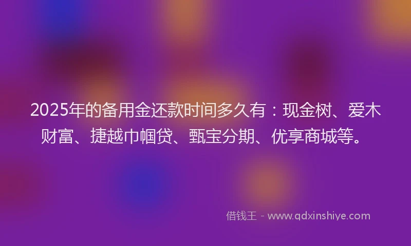 2025年的备用金还款时间多久有:现金树、爱木财富、捷越巾帼贷、甄宝分期、优享商城等。