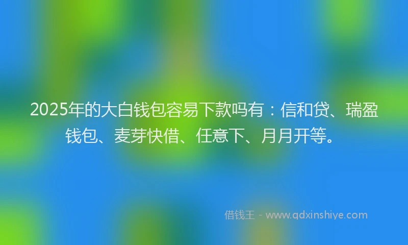 2025年的大白钱包容易下款吗有：信和贷、瑞盈钱包、麦芽快借、任意下、月月开等。
