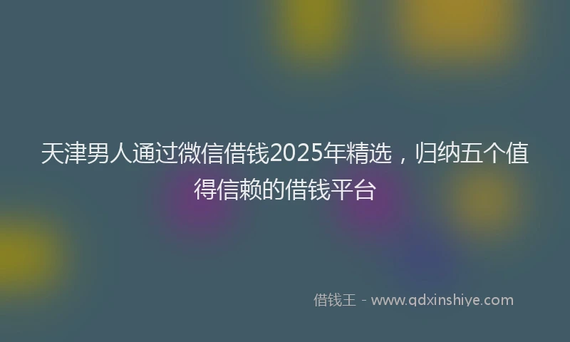 天津男人通过微信借钱2025年精选，归纳五个值得信赖的借钱平台