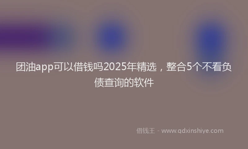 团油app可以借钱吗2025年精选，整合5个不看负债查询的软件