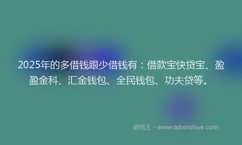 2025年的多借钱跟少借钱有：借款宝快贷宝、盈盈金科、汇金钱包、全民钱包、功夫贷等。