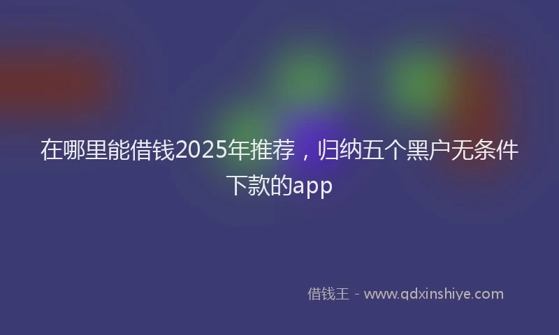 在哪里能借钱2025年推荐，归纳五个黑户无条件下款的app