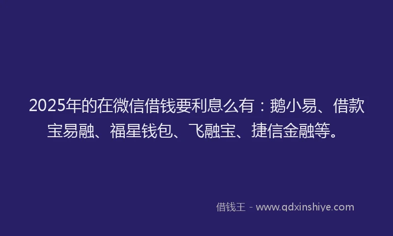 2025年的在微信借钱要利息么有：鹅小易、借款宝易融、福星钱包、飞融宝、捷信金融等。