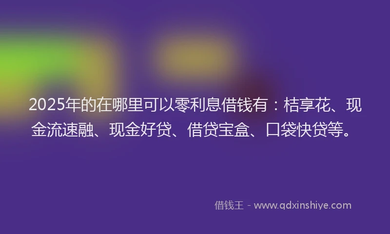 2025年的在哪里可以零利息借钱有：桔享花、现金流速融、现金好贷、借贷宝盒、口袋快贷等。
