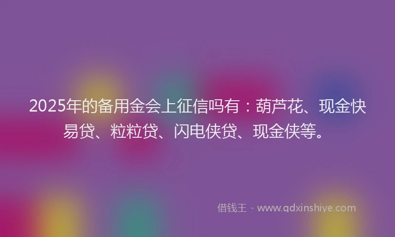 2025年的备用金会上征信吗有：葫芦花、现金快易贷、粒粒贷、闪电侠贷、现金侠等。