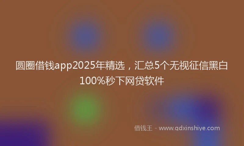 圆圈借钱app2025年精选，汇总5个无视征信黑白100%秒下网贷软件
