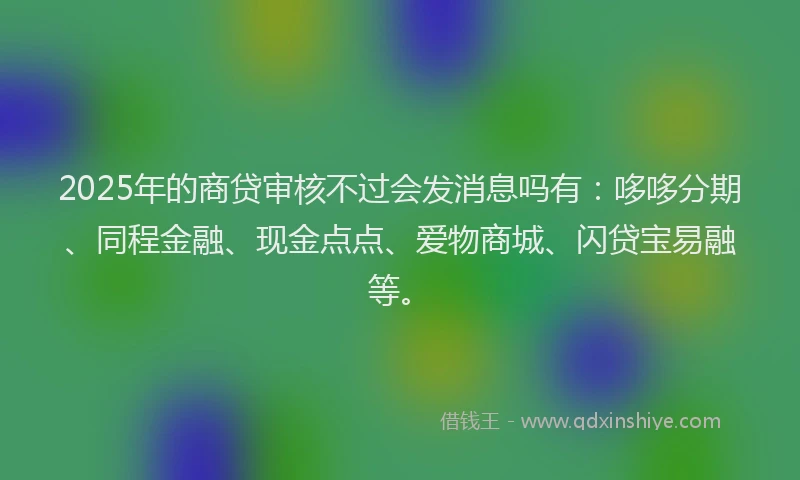 2025年的商贷审核不过会发消息吗有：哆哆分期、同程金融、现金点点、爱物商城、闪贷宝易融等。