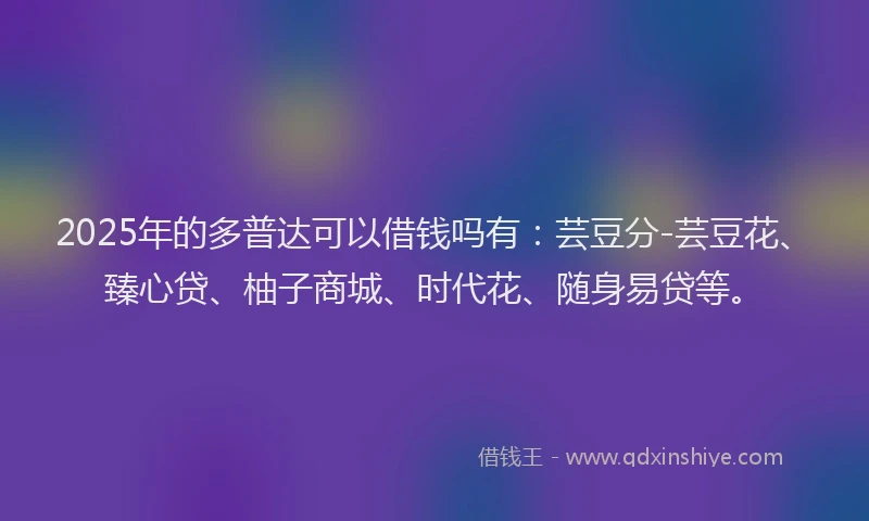 2025年的多普达可以借钱吗有：芸豆分-芸豆花、臻心贷、柚子商城、时代花、随身易贷等。