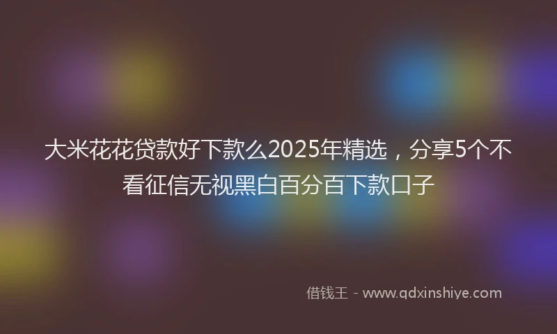 大米花花贷款好下款么2025年精选，分享5个不看征信无视黑白百分百下款口子