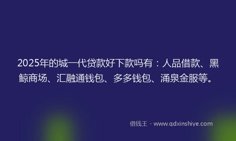 2025年的城一代贷款好下款吗有：人品借款、黑鲸商场、汇融通钱包、多多钱包、涌泉金服等。