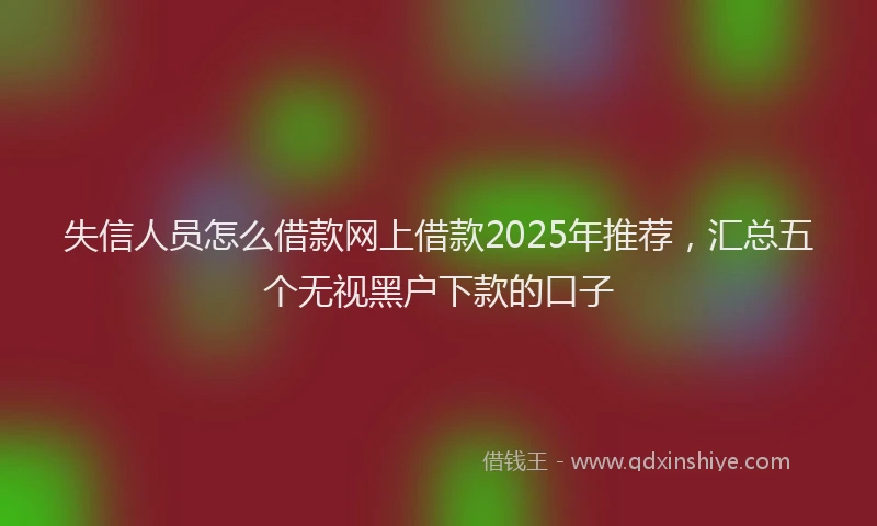 失信人员怎么借款网上借款2025年推荐，汇总五个无视黑户下款的口子